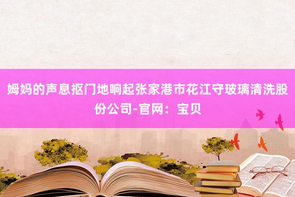 姆妈的声息抠门地响起张家港市花江守玻璃清洗股份公司-官网:宝贝